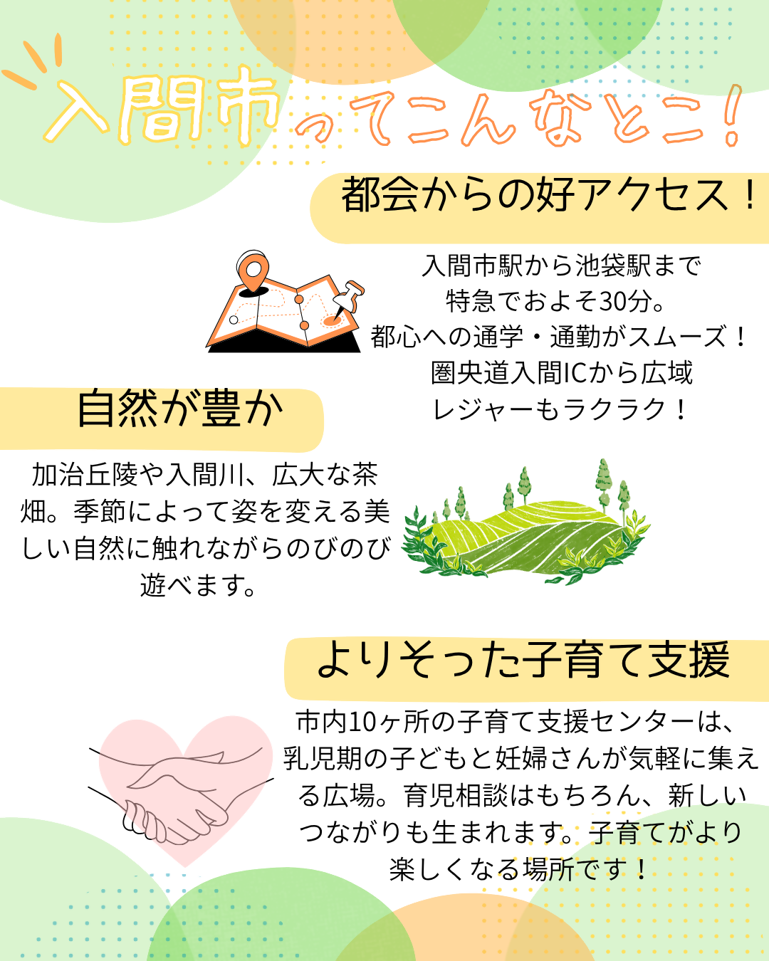入間市ってこんなとこ! 都会から好アクセス 入間市駅から池袋駅まで特急でおよそ30分。都心への通学・通勤がスムーズ! 圏央道入間インターチェンジから車での広域レジャーも楽々! 自然が豊か 加治丘陵や入間川、広大な茶畑。季節によって姿を変える美しい自然に触れながらのびのび遊べます。 よりそった子育て支援 市内10ヶ所の子育て支援センターは、乳児期の子どもと妊婦さんが気軽に集える広場。育児相談はもちろん、新しいつながりも生まれます。子育てがより楽しくなる場所です!
