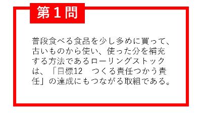 第1問。普段食べる食品を少し多めに買って、古いものから使い、使った分を補充する方法であるローリングストックは、「目標12つくる責任つかう責任」の達成にもつながる取組である。