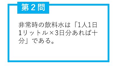 第2問。非常時の飲料水は「1人1日1リットル×3日分あれば十分」である。