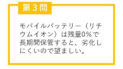 第3問。モバイルバッテリー(リチウムイオン)は残量0%で長期間保管すると、劣化しにくいので望ましい。