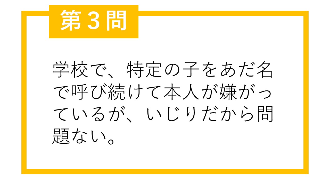 第3問 学校で、特定の子をあだ名で呼び続けて本人が嫌がっているが、いじりだから問題ない。○か×か。