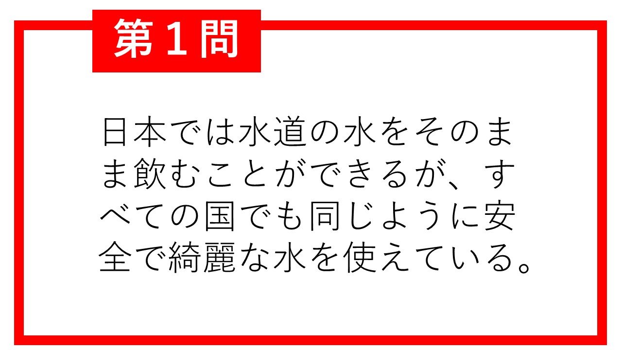 第1問。日本では水道の水をそのま ま飲むことができるが、すべ ての国でも同じように安全 で綺麗な水を使えている。