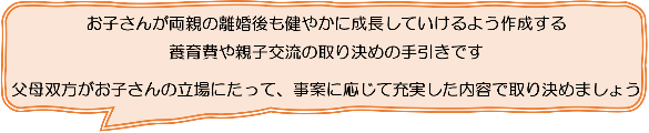 お子さんが両親の離婚後も健やかに成長していけるよう作成する養育費や親子交流の取り決めの手引きです