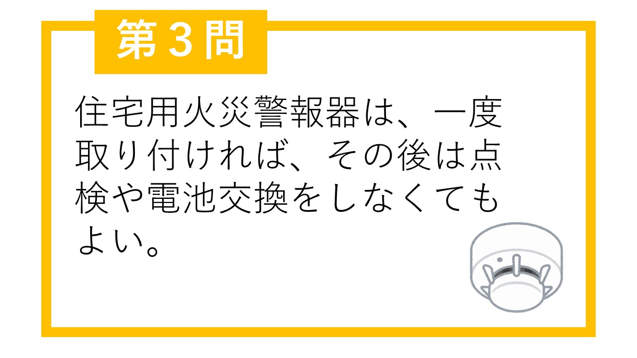 第3問 住宅用火災警報器は、一度取り付ければ、その後は点検や電池交換をしなくてもよい。