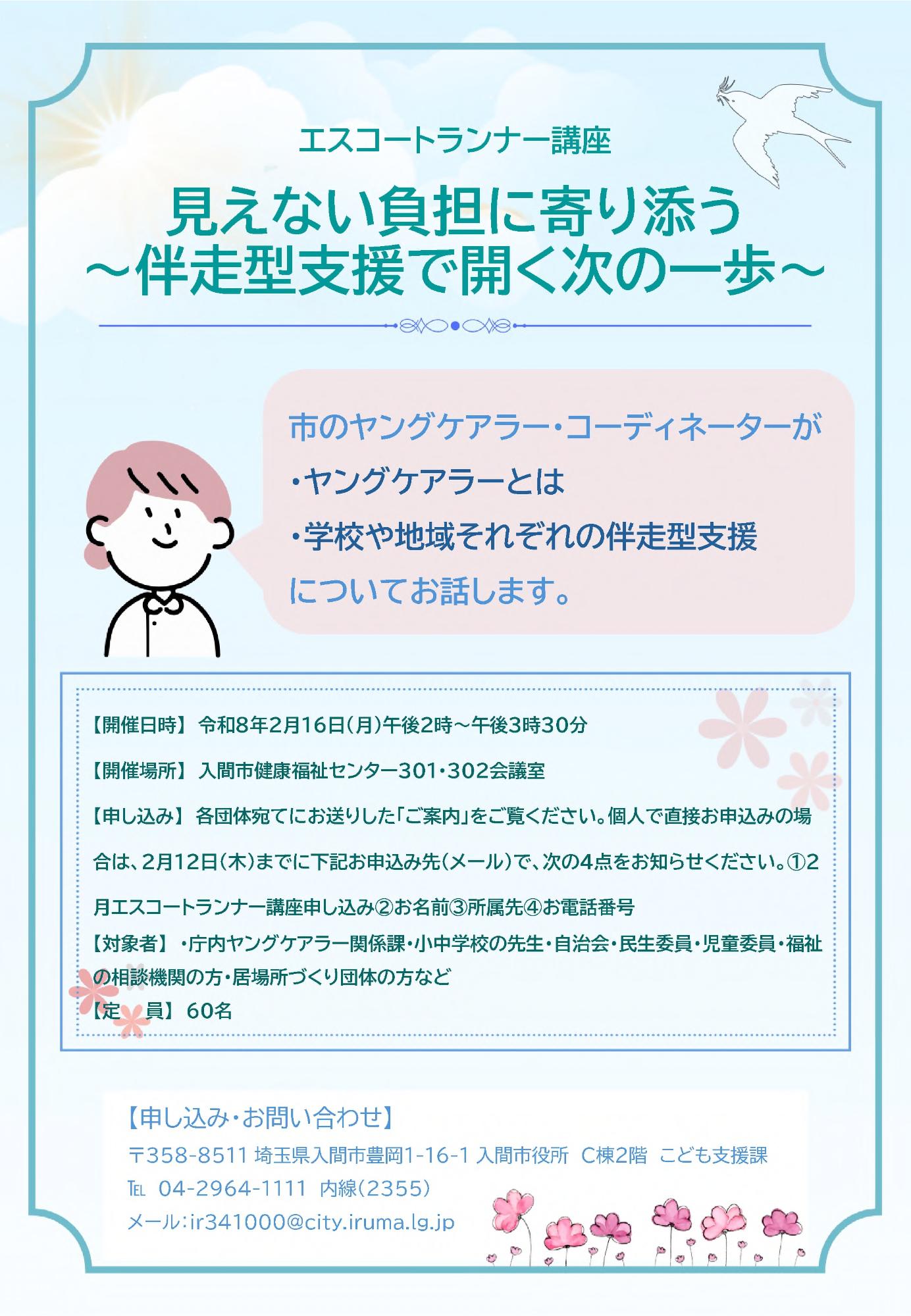 エスコートランナー講座 見えない負担に寄り添う ～伴走型支援で開く次の一歩～市のヤングケアラー・コーディネーターが ・ヤングケアラーとは ・学校や地域それぞれの伴走型支援 についてお話します。【開催日時】 令和8年2月16日（月曜日）午後2時～午後3時30分 【開催場所】 入間市健康福祉センター301・302会議室 【申し込み】 各団体宛てにお送りした「ご案内」をご覧ください。個人で直接お申込みの場合は、2月12日（木曜日）までに下記お申込み先（メール）で、次の4点をお知らせください。1・2月エスコートランナー講座申し込み2・お名前3・所属先4・お電話番号 【対象者】 ・庁内ヤングケアラー関係課・小中学校の先生・自治会・民生委員・児童委員・福祉の相談機関の方・居場所づくり団体の方など 【定  員】60名【申し込み・お問い合わせ】 〒358-8511 埼玉県入間市豊岡1-16-1 入間市役所 C棟2階 こども支援課お電話 04-2964-1111  内線(2355)  メール：ir341000@city.iruma.lg.jp