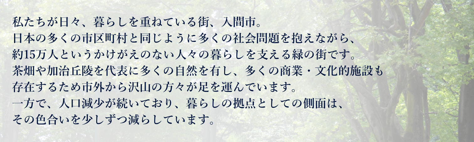 私たちが日々、暮らしを重ねている街、入間市。 日本の多くの市区町村と同じように多くの社会問題を抱えながら、 約15万人というかけがえのない人々の暮らしを支える緑の街です。 茶畑や加治丘陵を代表に多くの自然を有し、多くの商業・文化的施設も 存在するため市外から沢山の方々が足を運んでいます。 一方で、人口減少が続いており、暮らしの拠点としての側面は、 その色合いを少しずつ減らしています。