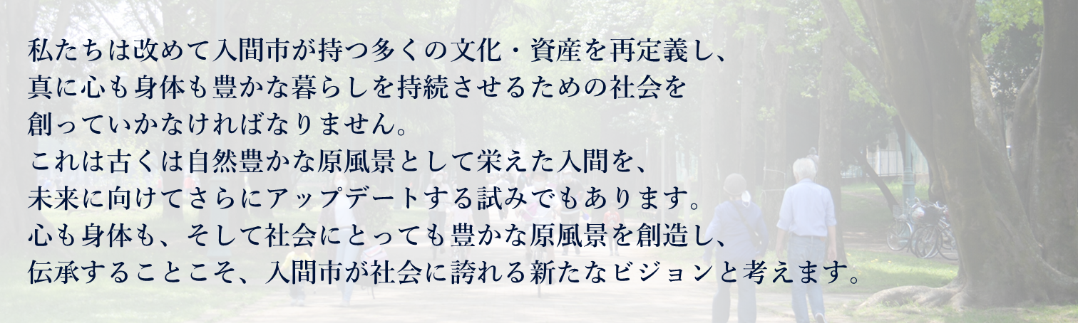 私たちは改めて入間市が持つ多くの文化・資産を再定義し、 真に心も身体も豊かな暮らしを持続させるための社会を 創っていかなければなりません。 これは古くは自然豊かな原風景として栄えた入間を、 未来に向けてさらにアップデートする試みでもあります。 心も身体も、そして社会にとっても豊かな原風景を創造し、 伝承することこそ、入間市が社会に誇れる新たなビジョンと考えます。