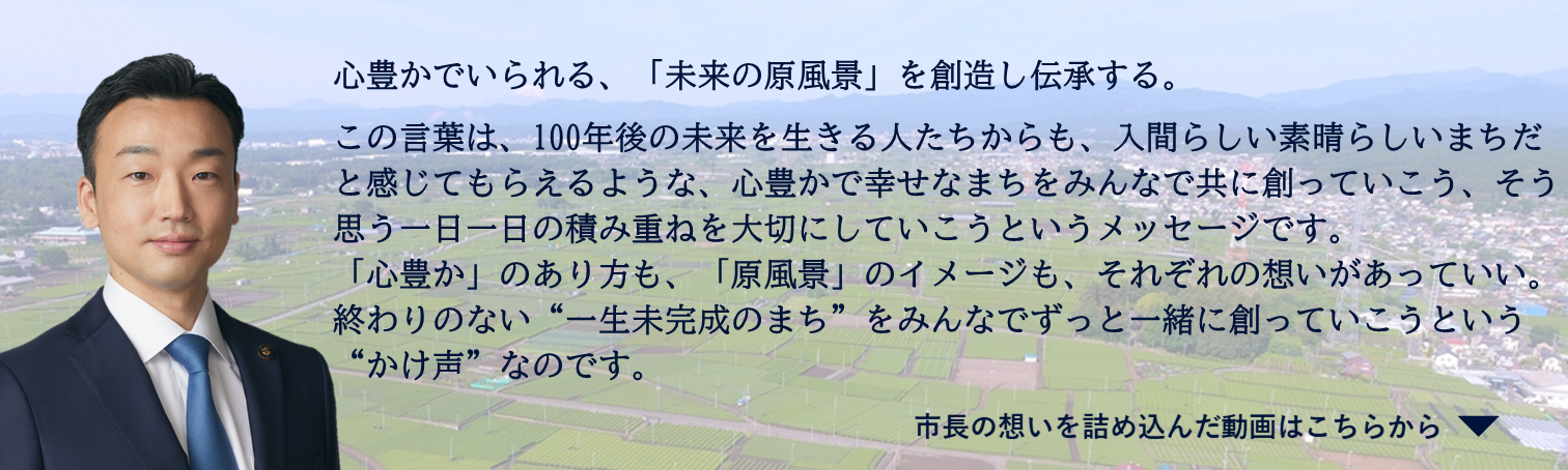 心豊かでいられる、「未来の原風景」を創造し伝承する。 この言葉は、100年後の未来を生きる人たちからも、入間らしい素晴らしいまちだと感じてもらえるような、心豊かで幸せなまちをみんなで共に創っていこう、そう思う一日一日の積み重ねを大切にしていこうというメッセージです。 「心豊か」のあり方も、「原風景」のイメージも、それぞれの想いがあっていい。 終わりのない“一生未完成のまち”をみんなでずっと一緒に創っていこうという“かけ声”なのです。